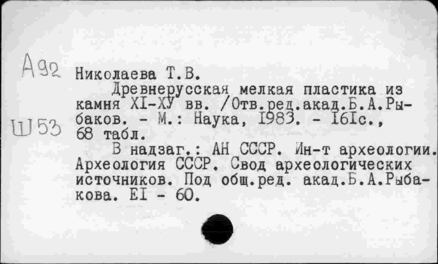 ﻿AS2.
Ш55
Николаева T.В.
Древнерусская мелкая пластика из камня XI-ХУ вв. /Отв.рец.акад.Б.А.Рыбаков. - М.: Наука, 1983. - 161с., 68 табл.
В надзаг.: АН СССР. Лн-т археологии. Археология СССР. Свод археологических источников. Под общ.ред. акад.Б.А.Рыбакова. EI - 60.